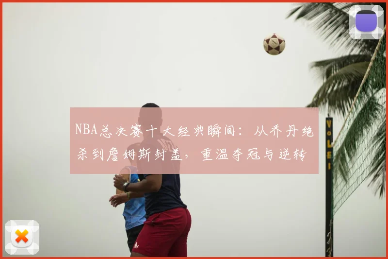 NBA总决赛十大经典瞬间:从乔丹绝杀到詹姆斯封盖,重温夺冠与逆转时刻