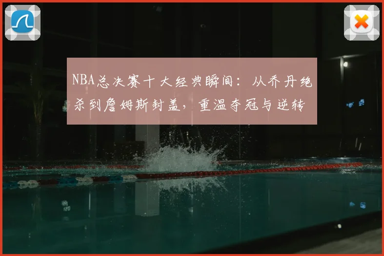 NBA总决赛十大经典瞬间：从乔丹绝杀到詹姆斯封盖，重温夺冠与逆转时刻