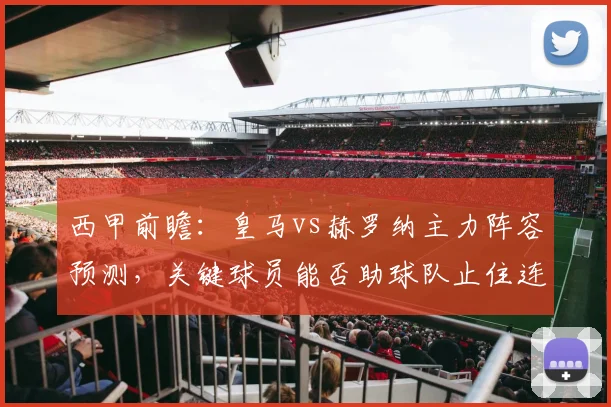 西甲前瞻:皇马vs赫罗纳主力阵容预测,关键球员能否助球队止住连败?