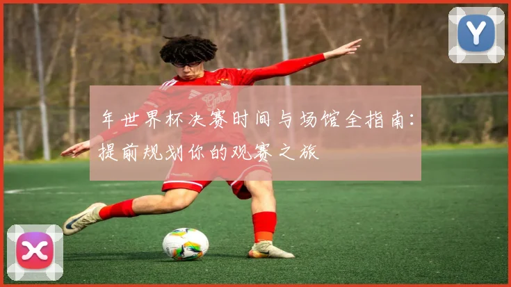 年世界杯决赛时间与场馆全指南:提前规划你的观赛之旅