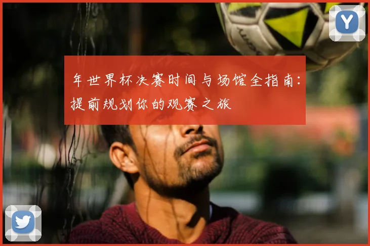 年世界杯决赛时间与场馆全指南：提前规划你的观赛之旅