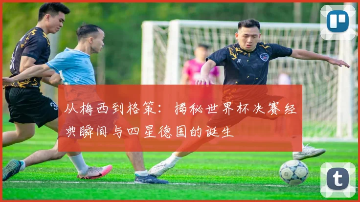 从梅西到格策：揭秘世界杯决赛经典瞬间与四星德国的诞生