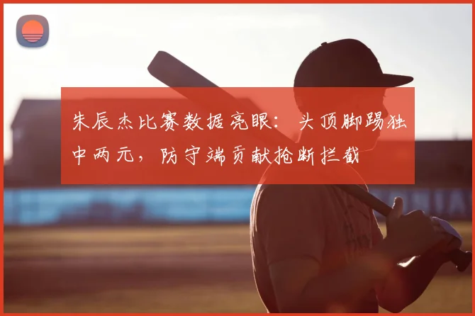 朱辰杰比赛数据亮眼：头顶脚踢独中两元，防守端贡献抢断拦截