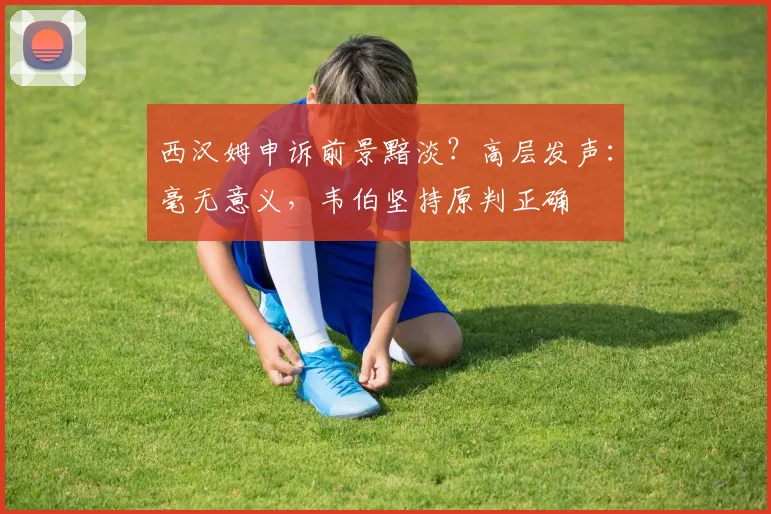 西汉姆申诉前景黯淡？高层发声：毫无意义，韦伯坚持原判正确